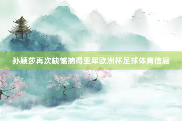 孙颖莎再次缺憾摘得亚军欧洲杯足球体育信息