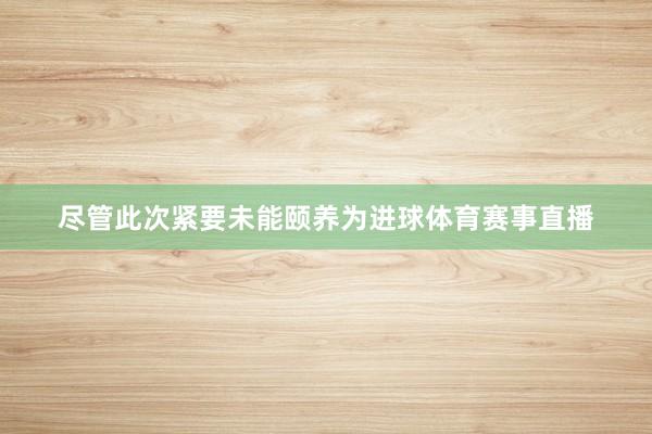 尽管此次紧要未能颐养为进球体育赛事直播