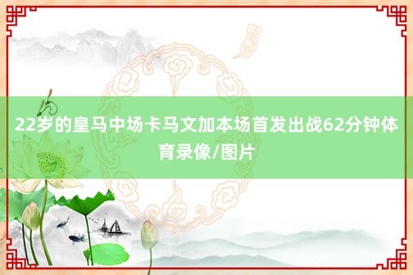 22岁的皇马中场卡马文加本场首发出战62分钟体育录像/图片