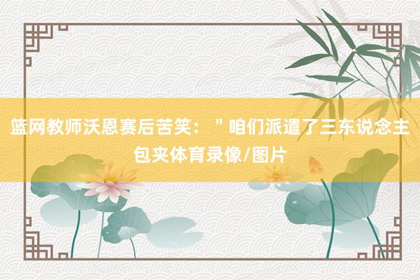 篮网教师沃恩赛后苦笑：＂咱们派遣了三东说念主包夹体育录像/图片