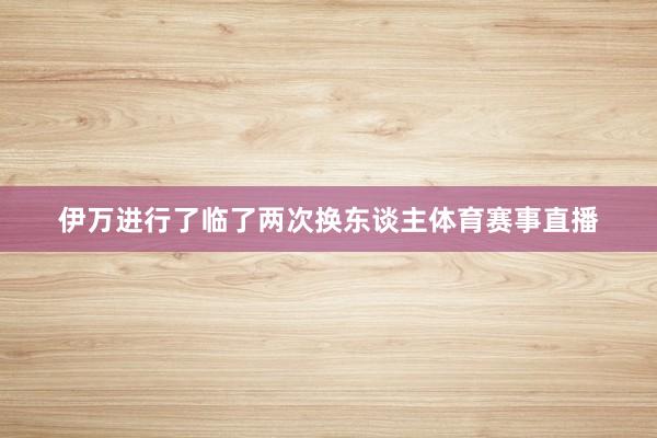 伊万进行了临了两次换东谈主体育赛事直播