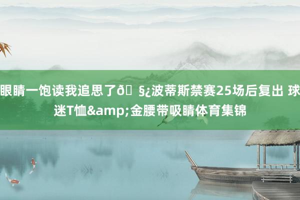 眼睛一饱读我追思了🧿波蒂斯禁赛25场后复出 球迷T恤&金腰带吸睛体育集锦