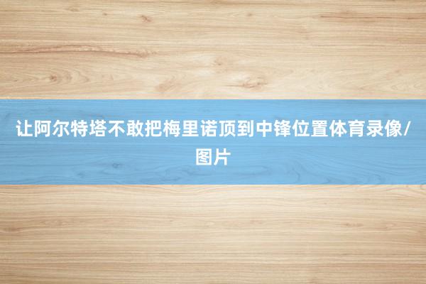 让阿尔特塔不敢把梅里诺顶到中锋位置体育录像/图片