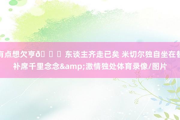 有点想欠亨😞东谈主齐走已矣 米切尔独自坐在替补席千里念念&激情独处体育录像/图片
