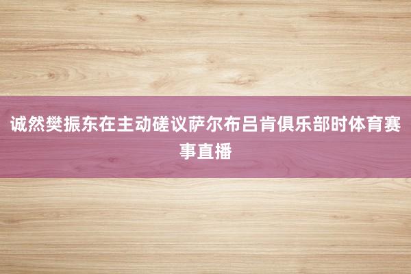 诚然樊振东在主动磋议萨尔布吕肯俱乐部时体育赛事直播