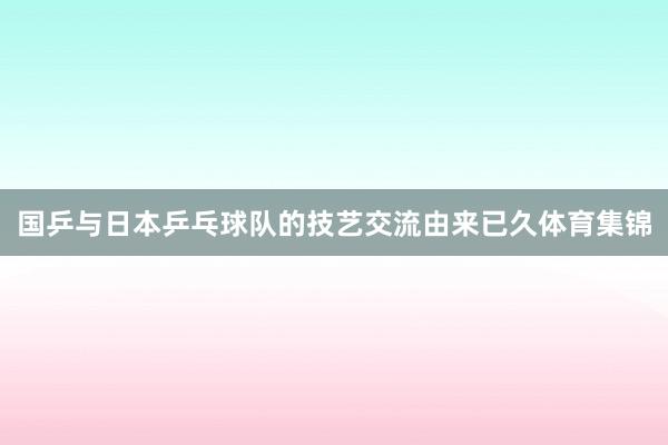 国乒与日本乒乓球队的技艺交流由来已久体育集锦