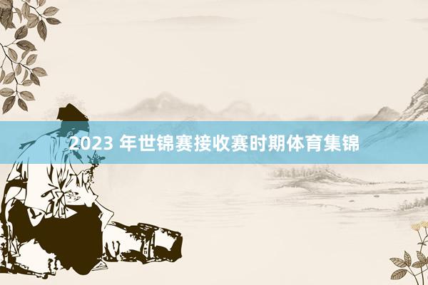2023 年世锦赛接收赛时期体育集锦